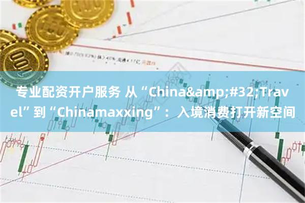专业配资开户服务 从“China Travel”到“Chinamaxxing”：入境消费打开新空间